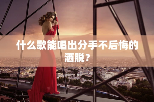 什么歌能唱出分手不后悔的洒脱？