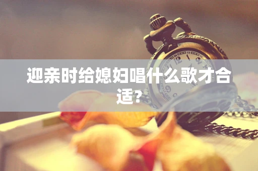 迎亲时给媳妇唱什么歌才合适？