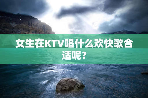 女生在KTV唱什么欢快歌合适呢？