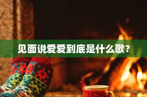见面说爱爱到底是什么歌？