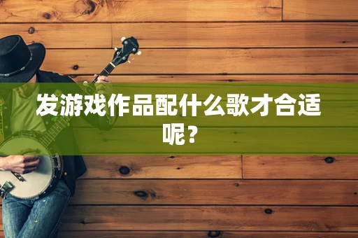 发游戏作品配什么歌才合适呢？