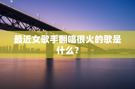 最近女歌手翻唱很火的歌是什么？