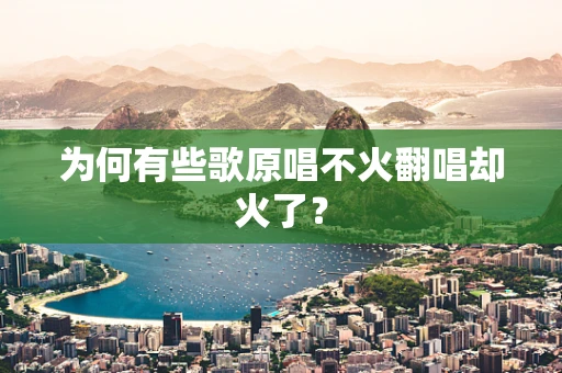 为何有些歌原唱不火翻唱却火了？