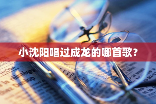 小沈阳唱过成龙的哪首歌？
