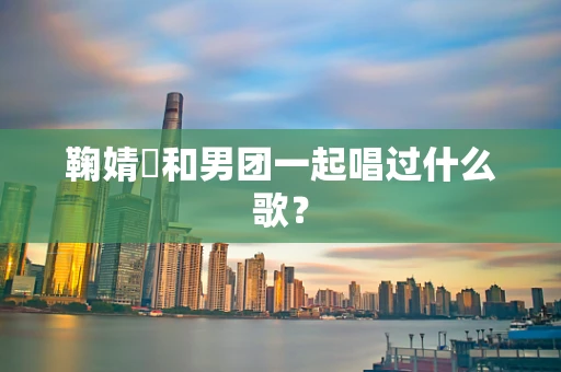 鞠婧祎和男团一起唱过什么歌？