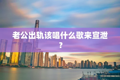 老公出轨该唱什么歌来宣泄？