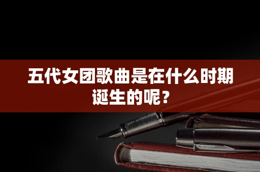 五代女团歌曲是在什么时期诞生的呢？