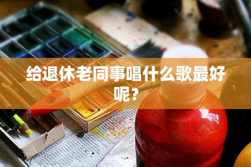 给退休老同事唱什么歌最好呢？