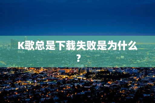 K歌总是下载失败是为什么？