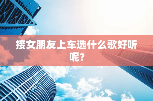 接女朋友上车选什么歌好听呢？