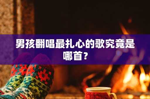 男孩翻唱最扎心的歌究竟是哪首？