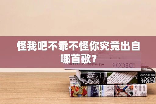 怪我吧不乖不怪你究竟出自哪首歌？