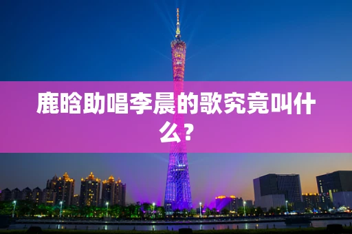 鹿晗助唱李晨的歌究竟叫什么？