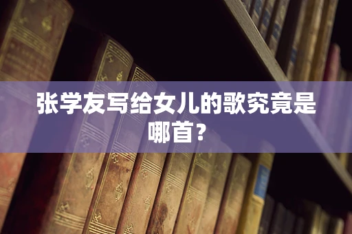 张学友写给女儿的歌究竟是哪首？
