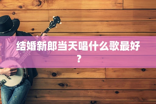 结婚新郎当天唱什么歌最好？