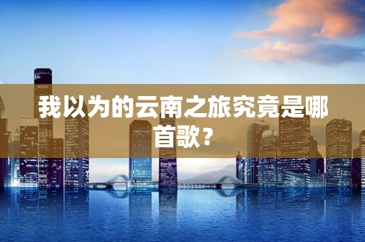 我以为的云南之旅究竟是哪首歌？