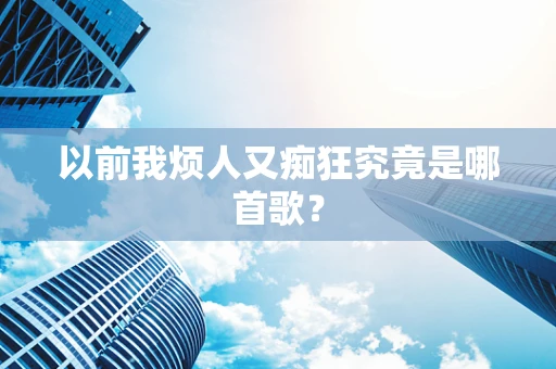 以前我烦人又痴狂究竟是哪首歌？