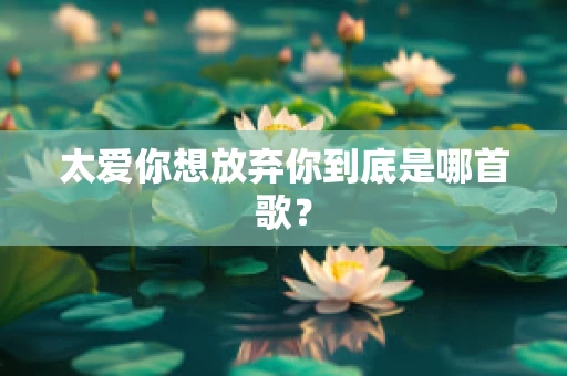 太爱你想放弃你到底是哪首歌？