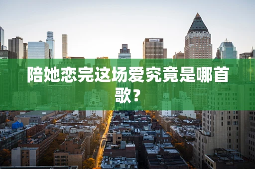 陪她恋完这场爱究竟是哪首歌？