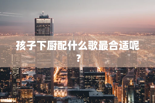 孩子下厨配什么歌最合适呢？
