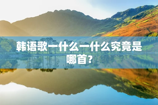韩语歌一什么一什么究竟是哪首？