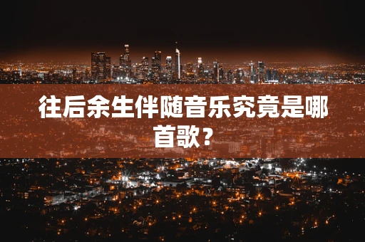 往后余生伴随音乐究竟是哪首歌？