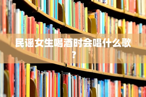 民谣女生喝酒时会唱什么歌？