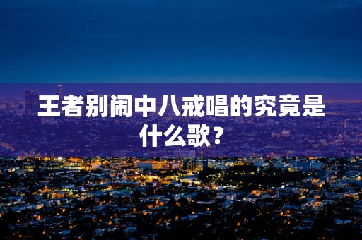 王者别闹中八戒唱的究竟是什么歌？