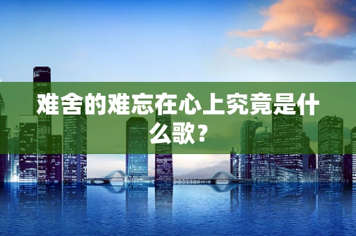 难舍的难忘在心上究竟是什么歌？