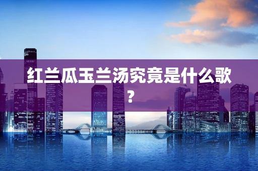 红兰瓜玉兰汤究竟是什么歌？