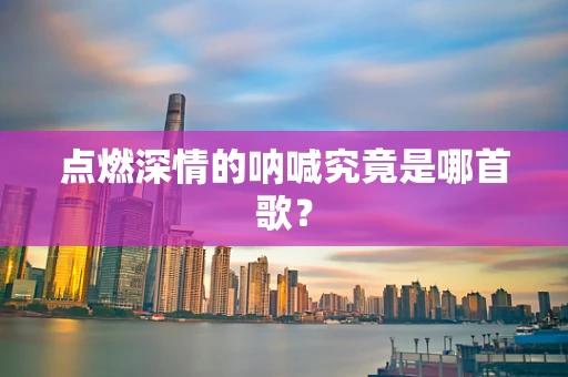 点燃深情的呐喊究竟是哪首歌？