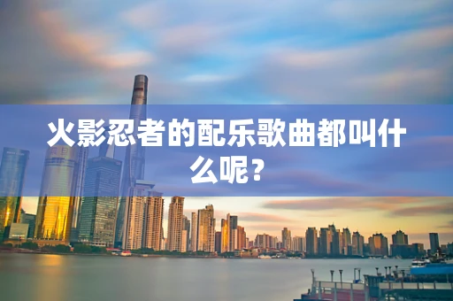 火影忍者的配乐歌曲都叫什么呢？