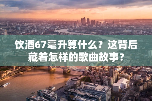饮酒67毫升算什么？这背后藏着怎样的歌曲故事？