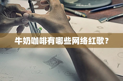 牛奶咖啡有哪些网络红歌？